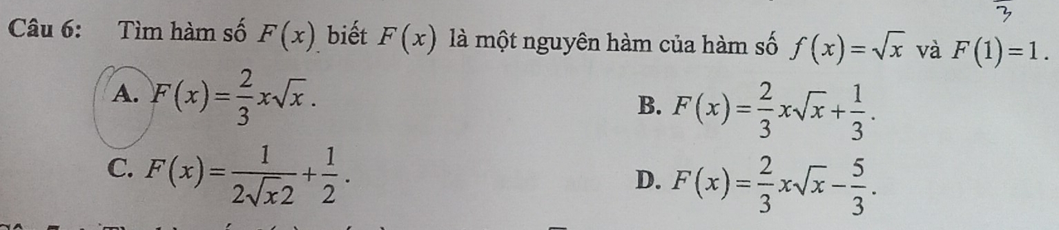 Tìm hàm số F(x) biết F(x) là một nguyên hàm của hàm số f(x)=sqrt(x) và F(1)=1.
A. F(x)= 2/3 xsqrt(x).
B. F(x)= 2/3 xsqrt(x)+ 1/3 .
C. F(x)= 1/2sqrt(x)2 + 1/2 .
D. F(x)= 2/3 xsqrt(x)- 5/3 .