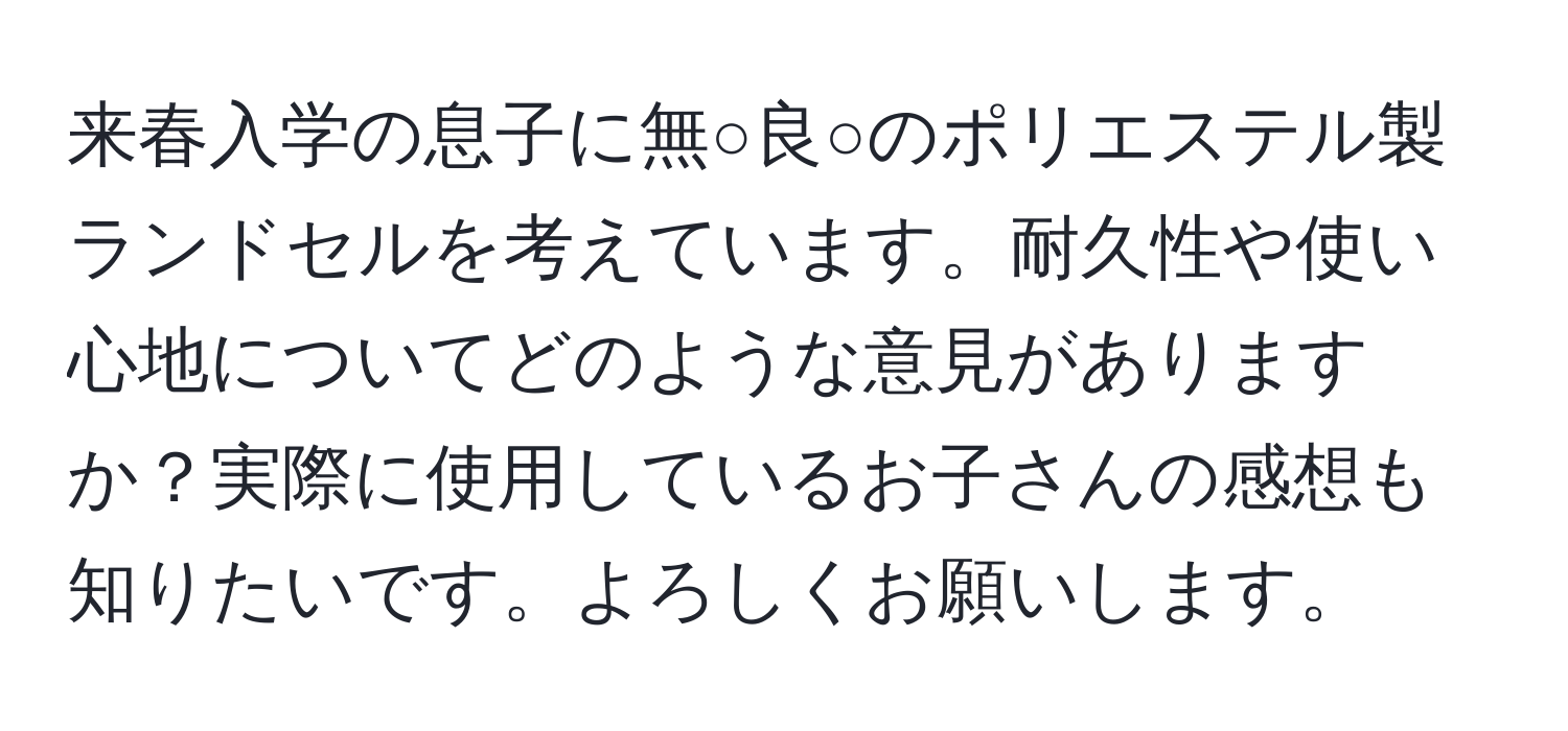 来春入学の息子に無○良○のポリエステル製ランドセルを考えています。耐久性や使い心地についてどのような意見がありますか？実際に使用しているお子さんの感想も知りたいです。よろしくお願いします。