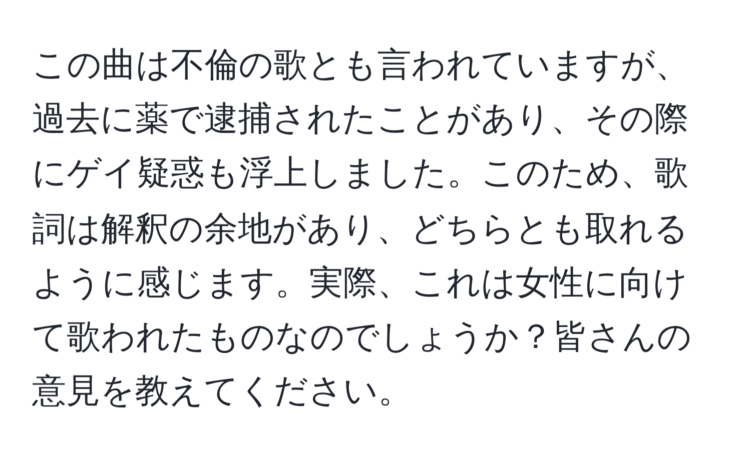 この曲は不倫の歌とも言われていますが、過去に薬で逮捕されたことがあり、その際にゲイ疑惑も浮上しました。このため、歌詞は解釈の余地があり、どちらとも取れるように感じます。実際、これは女性に向けて歌われたものなのでしょうか？皆さんの意見を教えてください。