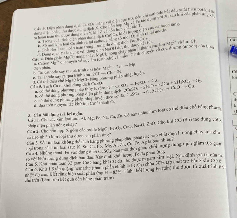 Điện phân dung dịch CuSO4 loãng với điện cực trơ, đến khi cathode bắt đầu xuất hiện bọt khí thị
đừng điện phân, thu được dung dịch X. Cho hỗn hợp Mg và Fe tác dụng với X, sau khi các phán ứng xáy
ra hoàn toàn thu được dung dịch Y. khí Z và hỗn hợp chất răn T.
a. Trong quá trình điện phân dung dịch CuSO₄, khối lượng điện cực cathode tăng
Câu
b. Số mol kim loại Cu sinh ra tại cathode bằng số mol
d. Dung dịch Y tác dụng với dung dịch NaOH dư, thu được kết túa Fe_2(SO_4)_3. O_2 sinh ra tại anode.
c. Chất rắn T tan hoàn toàn trong lượng dư dung dịch và ion Cl .
Câu 4. Điện phân MgCl₂ nóng chây. 1 MgCl_2 nóng chảy phân li thành các ion Mg^(2+)
de) và anion Cl' di chuyển về cực dương (anode) của bình
a. Cation Mg^(2+) di chuyển về cực âm
điện phân.
b. Tại cathode xảy ra quá trình oxi hóa: Mg^(2+)+2eto Mg.
c. Tại anode xảy ra quá trình khứ:
d. Có thể điều chế Mg từ MgCl_2 bằng phương pháp nhiệt luyện. 2Cl^-to Cl_2+2e.
Câ
kir
Câu 5. Tách Cu ra khỏi dung dịch Cu SO_4 Fe+CuSO_4to FeSO_4+Cu. 2CuSO_4+2H_2Oto 2Cu+2H_2SO_4+O_2. CuSO_4to Cu(OH)_2to CuOto Cu.
a. có thể dùng phương pháp thủy luyện:
b. có thể dùng phương pháp điện phân dung dịch:
c. có thể dùng phương pháp nhiệt luyện theo sơ đồ:
C
d. dựa trên nguyên tắc khử ion Cu^(2+) thành Cu.
tí
Câu 1. Cho các kim loại sau: Al, Mg, Fe, Na, Cu, Zn. Có bao nhiêu kim loại có thể điều chế bằng phương ki
3. Câu hỏi dạng trả lời ngắn.
(
pháp điện phân nóng chảy?
Câu 2. Cho hỗn hợp X gồm các oxide Mg° ): Fe_2O_3,CuO,Na_2O,ZnO. Cho khí CO (dư) tác dụng với X
(
có bao nhiêu kim loại thu được sau phản ứng?
Câu 3. Số kim loại không thể tách bằng phương pháp điện phân các hợp chất điện li nóng chảy của kim
loại trong các kim loại sau: K, Sn. Ca, Pb. Mg. Al, Zn. Cu, Fe, Ag là bao nhiêu?
Câu 4. Nhúng thanh Fe vào dung dịch CuSO_4 Sau một thời gian, khối lượng dung dịch giảm 0,8 gam
so với khối lượng dung dịch ban đầu. Xác định khối lượng Fe đã phản ứng.
Câu 5. Khử hoàn toàn 32 gam CuO bằng khí CO dư, thu được m gam kim loại. Xác định giá trị của m.
Câu 6. Khử 1,5 tấn quặng hematite (thành phần chính là Fe_2O_3) chứa 30% tạp chất trơ bằng khí CO ở
nhiệt độ cao. Biết rằng hiệu suất phản ứng H=83% Tính khối lượng Fe (tần) thu được từ quá trình tinh
chế trên (Làm tròn kết quả đến hàng phần trăm)