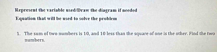 Represent the variable used/Draw the diagram if needed 
Equation that will be used to solve the problem 
1. The sum of two numbers is 10, and 10 less than the square of one is the other. Find the two 
numbers.