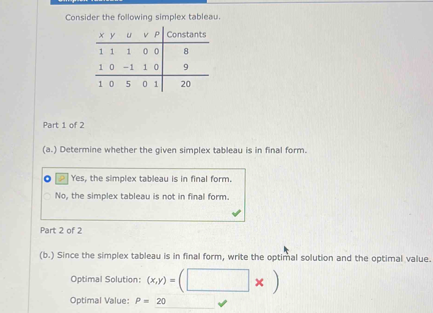 Consider the following simplex tableau.
Part 1 of 2
(a.) Determine whether the given simplex tableau is in final form.
Yes, the simplex tableau is in final form.
No, the simplex tableau is not in final form.
Part 2 of 2
(b.) Since the simplex tableau is in final form, write the optimal solution and the optimal value.
Optimal Solution: (x,y)=
Optimal Value: P=20