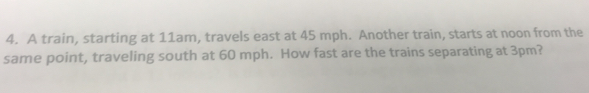 A train, starting at 11am, travels east at 45 mph. Another train, starts at noon from the 
same point, traveling south at 60 mph. How fast are the trains separating at 3pm?