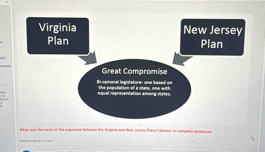 Virginia New Jersey
n
Plan
Plan
sSo
tebook
Great Compromise
Bi-cameral legislature- one based on
the population of a state, one with
024 - equal representation among states.
) -16 -
025-01-
4
9
What was the basis of the argument between the Virginia and New Jersey Plans? Answer in complete sentences
Posted today at 2:16 pm