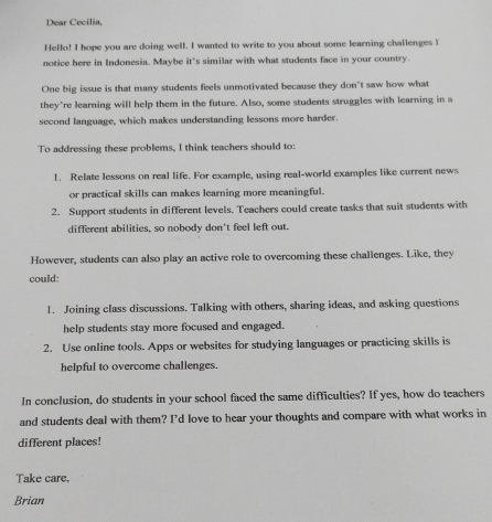 Dear Cecilia, 
Hello! I hope you are doing well. I wanted to write to you about some learning challenges l 
notice here in Indonesia. Maybe it's similar with what students face in your country. 
One big issue is that many students feels unmotivated because they don't saw how what 
they're learning will help them in the future. Also, some students struggles with learning in a 
second language, which makes understanding lessons more harder. 
To addressing these problems, I think teachers should to: 
1. Relate lessons on real life. For example, using real-world examples like current news 
or practical skills can makes learning more meaningful. 
2. Support students in different levels. Teachers could create tasks that suit students with 
different abilities, so nobody don't feel left out. 
However, students can also play an active role to overcoming these challenges. Like, they 
could: 
1. Joining class discussions. Talking with others, sharing ideas, and asking questions 
help students stay more focused and engaged. 
2. Use online tools. Apps or websites for studying languages or practicing skills is 
helpful to overcome challenges. 
In conclusion, do students in your school faced the same difficulties? If yes, how do teachers 
and students deal with them? I’d love to hear your thoughts and compare with what works in 
different places! 
Take care, 
Brian