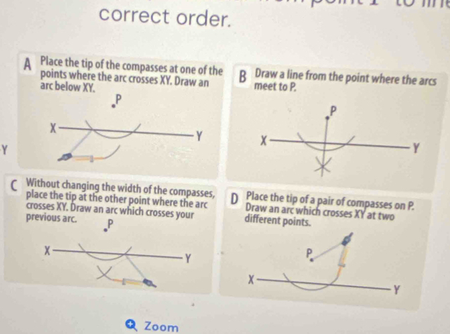 correct order. 
B Draw a line from the point where the arcs 
meet to P.
P
x
Y
Y
( Without changing the width of the compasses, D Place the tip of a pair of compasses on P. 
place the tip at the other point where the arc Draw an arc which crosses XY at two 
crosses XY. Draw an arc which crosses your different points. 
previous arc. P
Y
Zoom