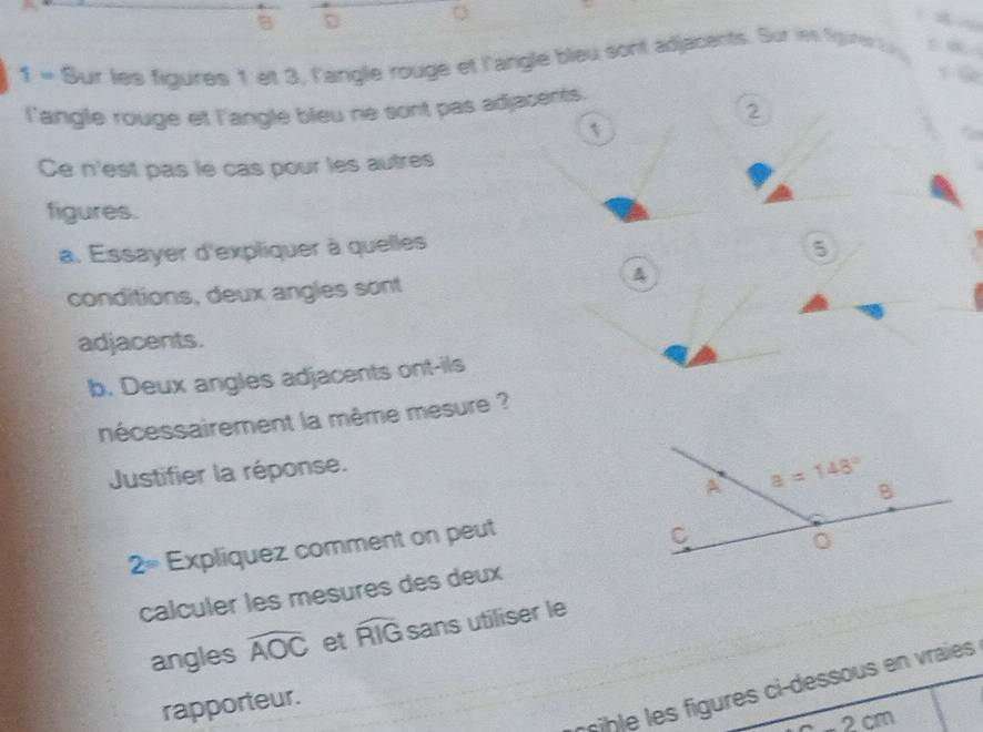 1 = Sur les figures 1 et 3, l'angle rouge et l'angle bleu sont adjacents. Sur les Sgires t  
l'angle rouge et l'angle bleu ne sont pas adjacents.
2
1
Ce n'est pas le cas pour les autres
figures.
a. Essayer d'expliquer à quelles 5
conditions, deux angles sont
&
adjacents.
b. Deux angles adjacents ont-ils
nécessairement la même mesure ?
Justifier la réponse.
2= Expliquez comment on peut
calculer les mesures des deux
angles widehat AOC et widehat RIG sans utiliser le
e     res ci-dessous e  raies 
rapporteur.
-2cm