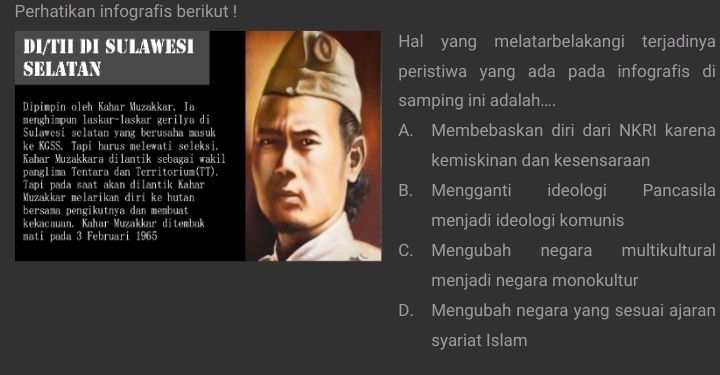 Perhatikan infografis berikut !
DI/TII DI SULAWESIHal yang melatarbelakangi terjadinya
SELATANperistiwa yang ada pada infografis di
Dipimpin oleh Kahar Muzakkar. Iasamping ini adalah....
menghimpun laskar-laskar gerilya diA. Membebaskan diri dari NKRI karena
Sulawesi selatan yang berusaha masuk
ke KGSS. Tapi harus melewati seleksi.
Kahar Muzakkara dilantik sebagai wakilkemiskinan dan kesensaraan
panglima Tentara dan Territorium(TT).
Tapi pada saat akan dilantik Kahar
Muzakkar melarikan diri ke hutanB. Mengganti ideologi Pancasila
bersama pengikutnya dan membuat
kekacauan. Kahar Muzakkar ditembakmenjadi ideologi komunis
mati pada 3 Februari 1965
C. Mengubah negara multikultural
menjadi negara monokultur
D. Mengubah negara yang sesuai ajaran
syariat Islam