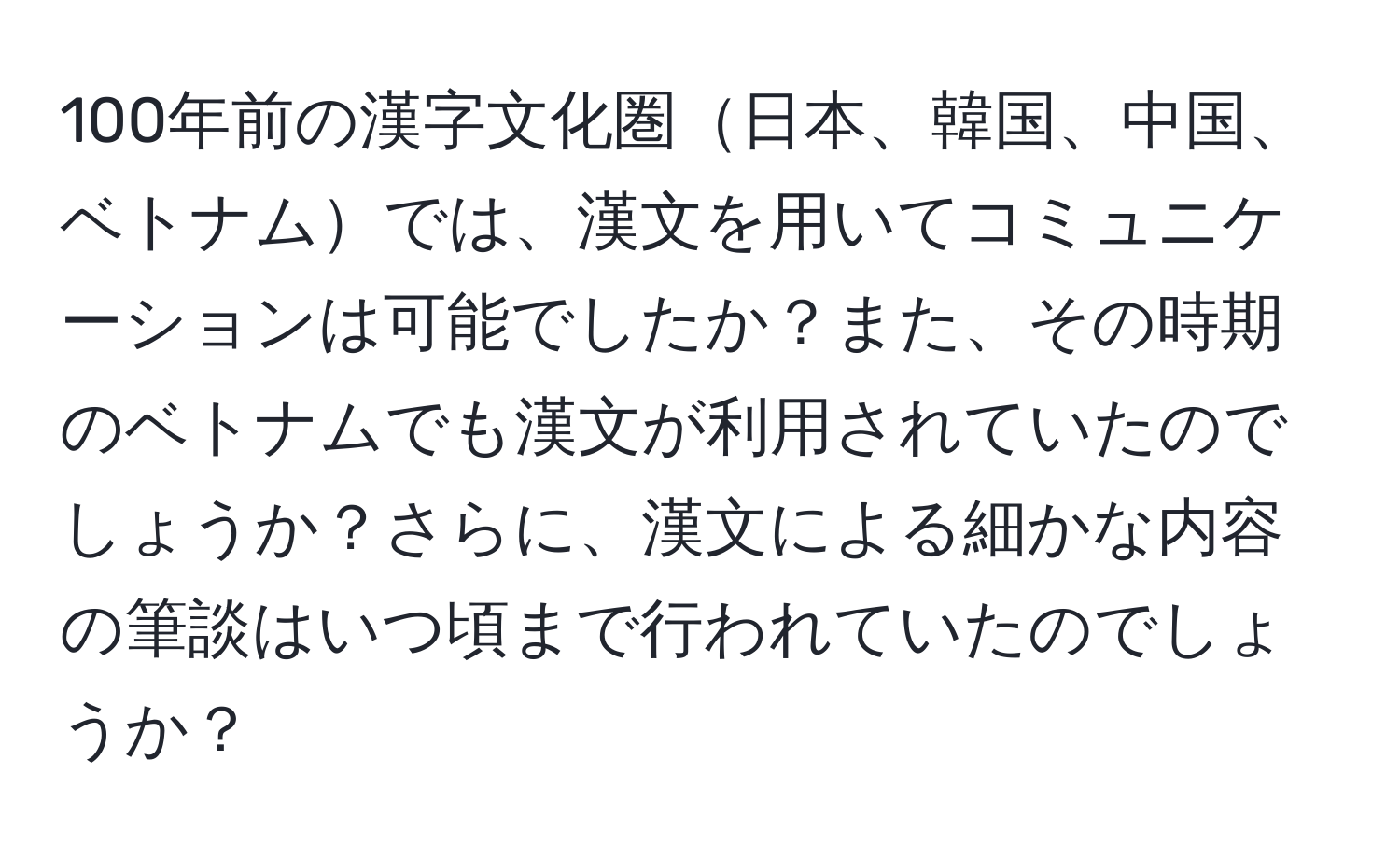 100年前の漢字文化圏日本、韓国、中国、ベトナムでは、漢文を用いてコミュニケーションは可能でしたか？また、その時期のベトナムでも漢文が利用されていたのでしょうか？さらに、漢文による細かな内容の筆談はいつ頃まで行われていたのでしょうか？