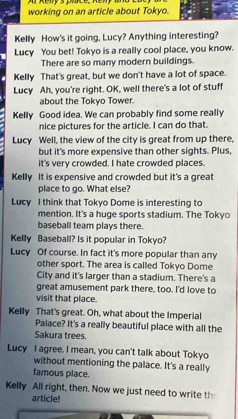 Ar Renlys place, Renly and E 
working on an article about Tokyo. 
Kelly How's it going, Lucy? Anything interesting? 
Lucy You bet! Tokyo is a really cool place, you know. 
There are so many modern buildings. 
Kelly That's great, but we don't have a lot of space. 
Lucy Ah, you're right. OK, well there's a lot of stuff 
about the Tokyo Tower. 
Kelly Good idea. We can probably find some really 
nice pictures for the article. I can do that. 
Lucy Well, the view of the city is great from up there, 
but it's more expensive than other sights. Plus, 
it's very crowded. I hate crowded places. 
Kelly It is expensive and crowded but it's a great 
place to go. What else? 
Lucy I think that Tokyo Dome is interesting to 
mention. It's a huge sports stadium. The Tokyo 
baseball team plays there. 
Kelly Baseball? Is it popular in Tokyo? 
Lucy Of course. In fact it's more popular than any 
other sport. The area is called Tokyo Dome 
City and it's larger than a stadium. There's a 
great amusement park there, too. I'd love to 
visit that place. 
Kelly That's great. Oh, what about the Imperial 
Palace? It's a really beautiful place with all the 
Sakura trees. 
Lucy I agree. I mean, you can't talk about Tokyo 
without mentioning the palace. It's a really 
famous place. 
Kelly All right, then. Now we just need to write th 
article!