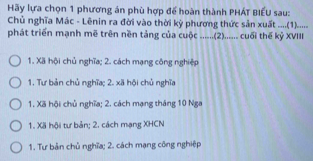 Hãy lựa chọn 1 phương án phù hợp để hoàn thành PHÁT BIẾU sau:
Chủ nghĩa Mác - Lênin ra đời vào thời kỳ phương thức sản xuất ....(1)......
phát triển mạnh mẽ trên nền tảng của cuộc ......(2)....... cuối thế kỷ XVIII
1. Xã hội chủ nghĩa; 2. cách mạng công nghiệp
1. Tư bản chủ nghĩa; 2. xã hội chủ nghĩa
1. Xã hội chủ nghĩa; 2. cách mạng tháng 10 Nga
1. Xã hội tư bản; 2. cách mạng XHCN
1. Tư bản chủ nghĩa; 2. cách mạng công nghiệp