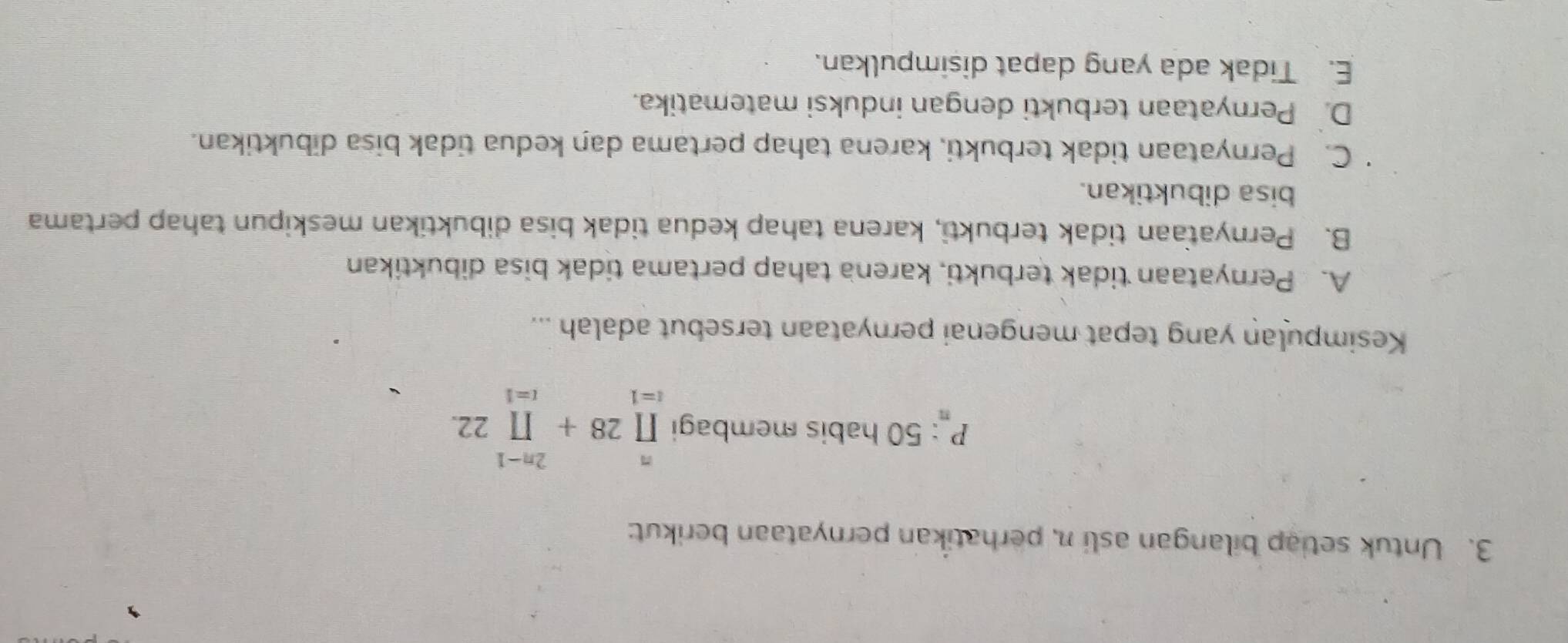 Untuk setiap bilangan asli n, perhatikan pernyataan berikut:
P_n: 50 habis membagi prodlimits _(i=1)^n28+prodlimits _(i=1)^(2n-1)22. 
Kesimpulan yang tepat mengenai pernyataan tersebut adalah ...
A. Pernyataan tidak terbukti, karena tahap pertama tidak bisa dibuktikan
B. Pernyataan tidak terbukti, karena tahap kedua tidak bisa dibuktikan meskipun tahap pertama
bisa dibuktikan.
C. Pernyataan tidak terbukti, karena tahap pertama dan kedua tidak bisa dibuktikan.
D. Pernyataan terbukti dengan induksi matematika.
E. Tidak ada yang dapat disimpulkan.