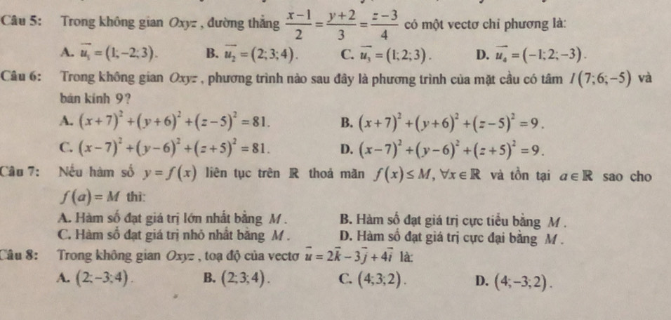 Trong không gian Oxyz , đường thắng  (x-1)/2 = (y+2)/3 = (z-3)/4  có một vectơ chỉ phương là:
A. vector u_1=(1;-2;3). B. overline u_2=(2;3;4). C. overline u_3=(1;2;3). D. vector u_4=(-1;2;-3).
Câu 6: Trong không gian Oxyz , phương trình nào sau đây là phương trình của mặt cầu có tâm I(7;6;-5) và
bán kính 9?
A. (x+7)^2+(y+6)^2+(z-5)^2=81. B. (x+7)^2+(y+6)^2+(z-5)^2=9.
C. (x-7)^2+(y-6)^2+(z+5)^2=81. D. (x-7)^2+(y-6)^2+(z+5)^2=9.
Câu 7: Nếu hàm số y=f(x) liên tục trên R thoả mãn f(x)≤ M,forall x∈ R và tồn tại a∈ R sao cho
f(a)=M thì:
A. Hàm số đạt giá trị lớn nhất bằng M . B. Hàm số đạt giá trị cực tiểu bằng M .
C. Hàm số đạt giá trị nhỏ nhất bằng M . D. Hàm số đạt giá trị cực đại bằng M .
Câu 8: Trong không gian Oxyz , toạ độ của vecto vector u=2vector k-3vector j+4vector i là:
A. (2;-3;4). B. (2;3;4). C. (4;3;2). D. (4;-3;2).