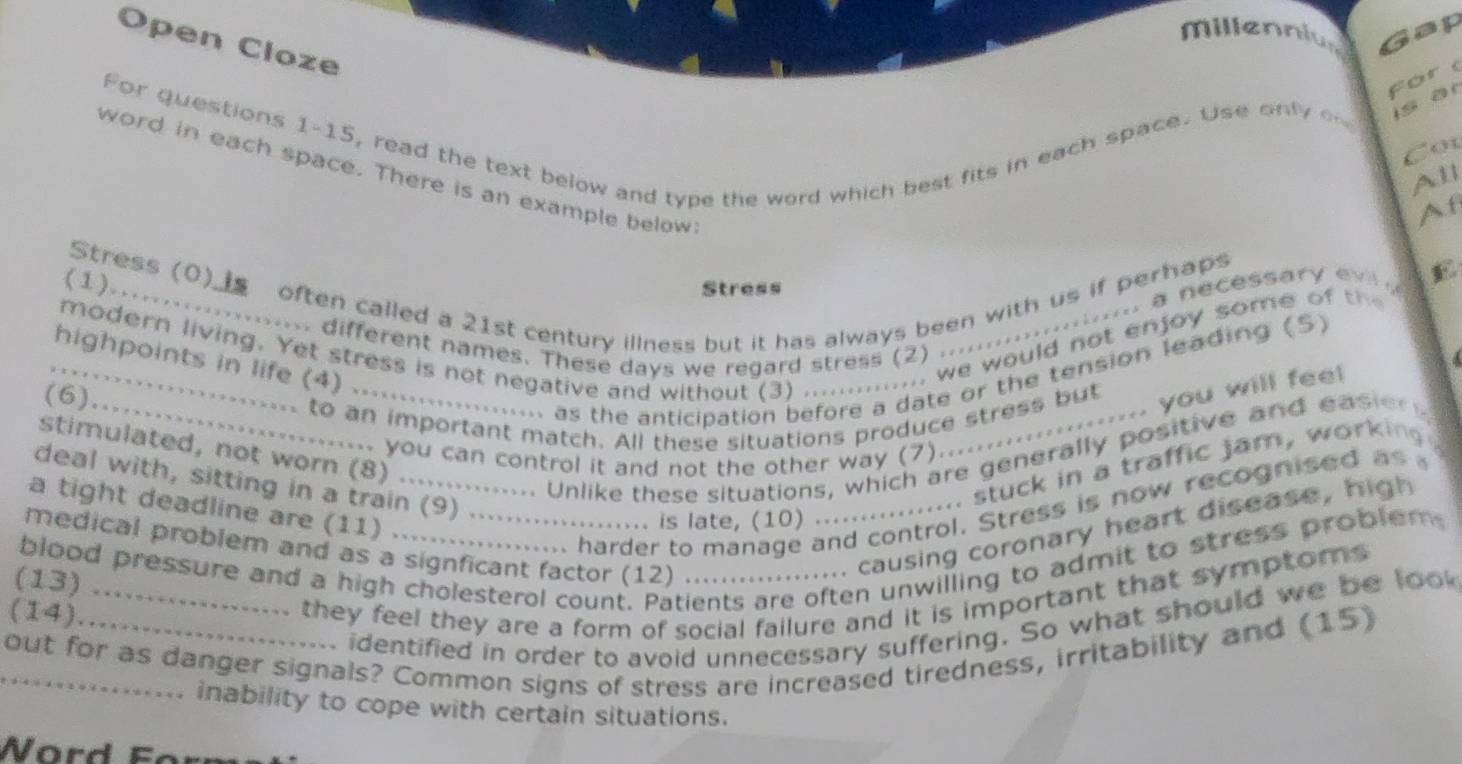 millennius Gap 
Open Cloze 
for 
For questions 1-15, read the text below and type the word which best fits in each space. Use only o is ar 
Cot 
word in each space. There is an example below: 
All 
Af 
Stress (0)___ often called a 21st century illness but it has always been with us if perhaps 
(1)……… 
c essar E 
Stress 
... we would not enjoy some o h 
. different names. These days we regard stress (2) . 
modern living. Yet stress is not negative and without (3) .... 
_highpoints in life (4) 
(6) 
as the anticipation before a date or the tension leading (S) 
.. you will feel 
_to an important match. All these situations produce stress but 
stimulated, not worn (8) ... 
.... you can control it and not the other way (7) 
. Unlike these situations, which are generally positive and easiery 
deal with, sitting in a train (9) .... 
... stuck in a traffic jam, working 
... harder to manage and control. Stress is now recognised as 
a tight deadline are (11) 、 
medical problem and as a signficant factor (12) ... ........ causing coronary heart disease, high 
.. is late, (10) ... 
blood pressure and a high cholesterol count. Patients are often unwilling to admit to stress problem 
(13) 
(14) _ they feel they are a form of social failure and it is important that symptoms 
identified in order to avoid unnecessary suffering. So what should we be look 
_out for as danger signals? Common signs of stress are increased tiredness, irritability and (15) 
inability to cope with certain situations. 
W ord Fo