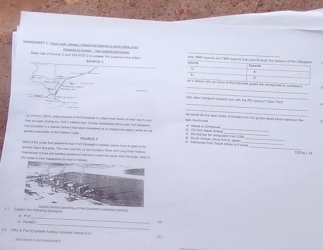 WORKSHEET 3 : Major roads, railways, airports and harbours in South Africa (map)
[Reasons for locasion : Main exports and imports!
Make use of Source C and SOURCE D to answer the questions that follow ame TWO imports and TWO exports 
SOURCE C
_
containers
35°

_


_
hich other transport systerns link with the PE harbour? Give TWO (
_
hat would be the best mode of transport for the goods listed below between the (5
ices mentioned
Up until the 1820 's, ships stopped at Port Elizabeth to collect fresh water on their way to and a) Maize to Zimbabwe
from the east. During the 1820 's settlers from Europe established farms near Port Elizabeth b) Oil from Saudi Arabia
Port Elizabeth is a natural harbour that soon developed as an import and export centre for the c) Microchips for computers from USA
growing population of the Eastern Cape. e) Diamonds from South Africa to France_
SOURCE D
d) South African citrus fruit to Japan
Most of the cargo that passes through Port Elizabeth's harbour comes from or goes to the
greater Algoa Bay area. This area extends up the Sunday's River and Lang Kloof Valleys. _TOTAL: 19
Specialized cranes and loading equipment load and unload the cargo from the ships. Most of
this cargo is then tran
operating at Port Ekzabeth's container terminal
3.1 Explain the following concepts:
_
a) Por
_
b) Harbour (4)
3 2 Why is Port Elizabeth harbour situated where it is? (2)
2024 GRADE B GEO WORKSHEETS