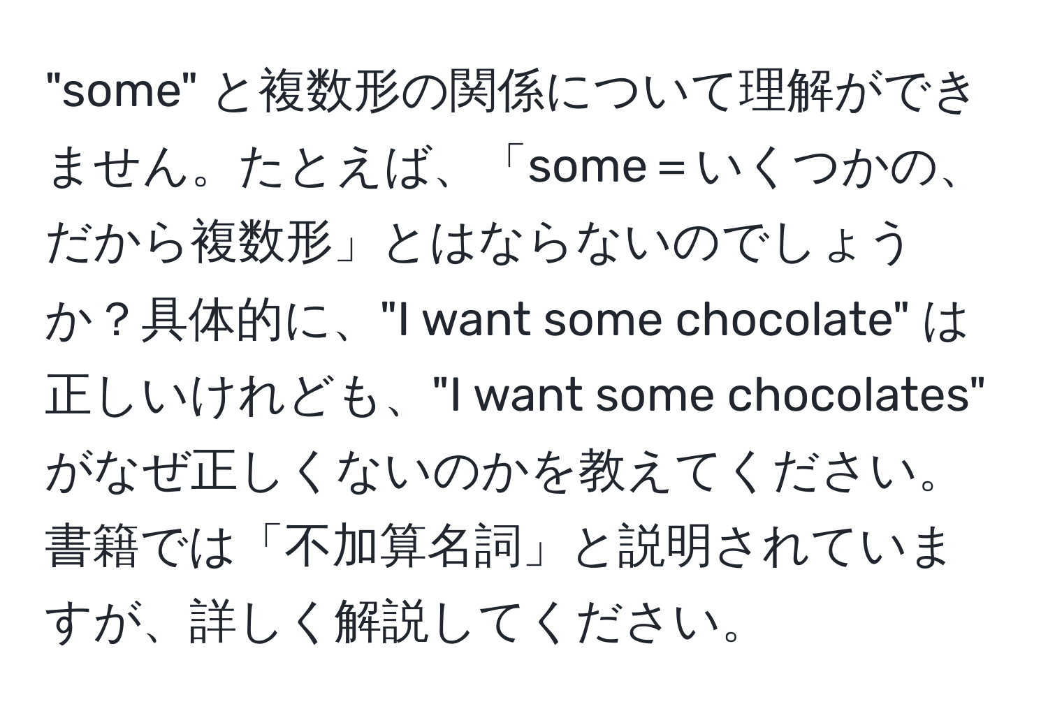 "some" と複数形の関係について理解ができません。たとえば、「some＝いくつかの、だから複数形」とはならないのでしょうか？具体的に、"I want some chocolate" は正しいけれども、"I want some chocolates" がなぜ正しくないのかを教えてください。書籍では「不加算名詞」と説明されていますが、詳しく解説してください。