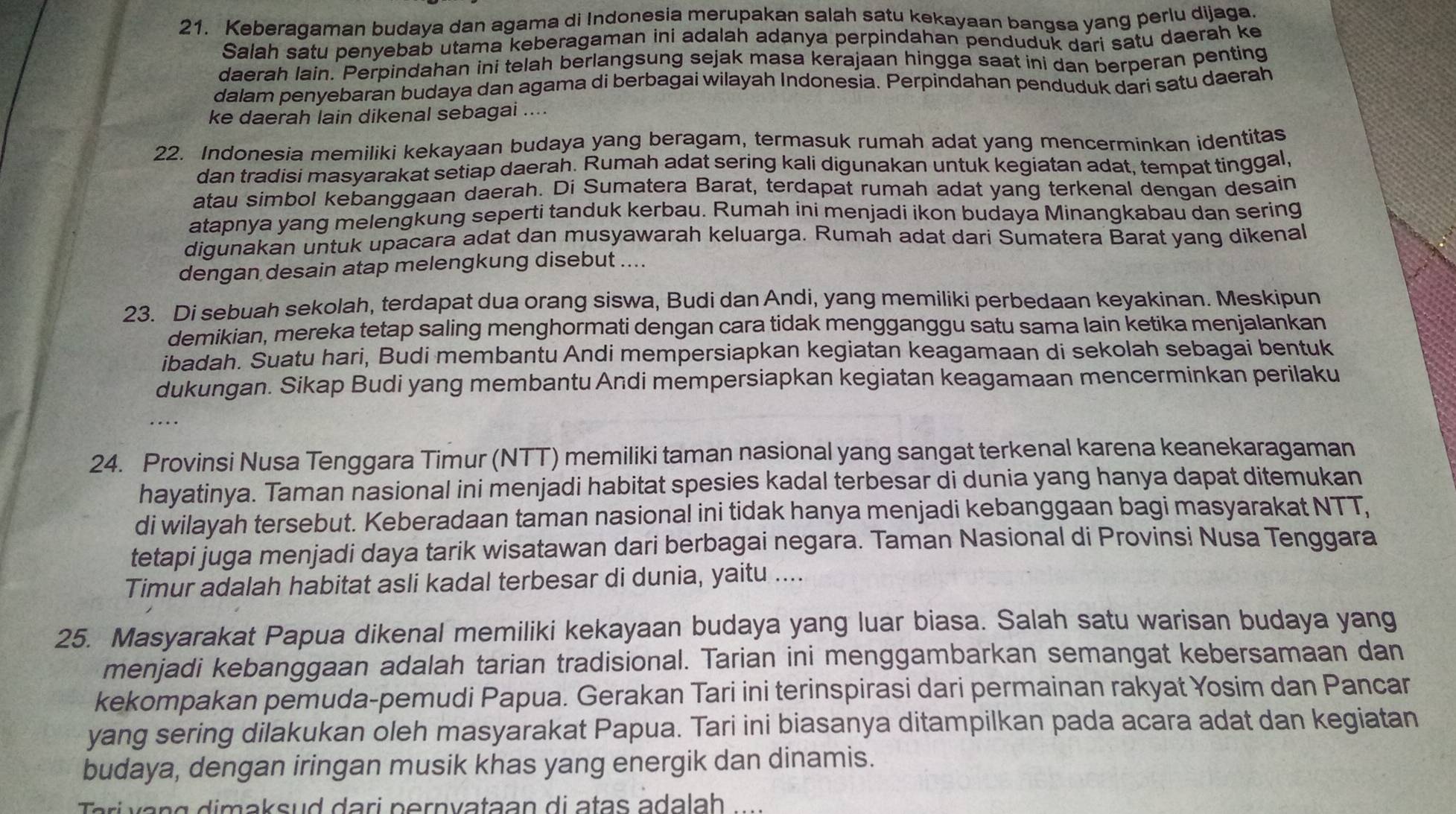 Keberadaman budaya dan agama di Indonesia merupakan salah satu kekayaan bangsa yang perlu dijaga
Salah satu penyebab utama keberagaman ini adalah adanya perpindahan penduduk dari satu daerah ke
daerah lain. Perpindahan ini telah berlangsung sejak masa kerajaan hingga saat ini dan berperan penting
dalam penyebaran budaya dan agama di berbagai wilayah Indonesia. Perpindahan penduduk dari satu daerah
ke daerah lain dikenal sebagai ....
22. Indonesia memiliki kekayaan budaya yang beragam, termasuk rumah adat yang mencerminkan identitas
dan tradisi masyarakat setiap daerah. Rumah adat sering kali digunakan untuk kegiatan adat, tempat tinggal,
atau simbol kebanggaan daerah. Di Sumatera Barat, terdapat rumah adat yang terkenal dengan desain
atapnya yang melengkung seperti tanduk kerbau. Rumah ini menjadi ikon budaya Minangkabau dan sering
digunakan untuk upacara adat dan musyawarah keluarga. Rumah adat dari Sumatera Barat yang dikenal
dengan desain atap melengkung disebut ....
23. Di sebuah sekolah, terdapat dua orang siswa, Budi dan Andi, yang memiliki perbedaan keyakinan. Meskipun
demikian, mereka tetap saling menghormati dengan cara tidak mengganggu satu sama lain ketika menjalankan
ibadah. Suatu hari, Budi membantu Andi mempersiapkan kegiatan keagamaan di sekolah sebagai bentuk
dukungan. Sikap Budi yang membantu Andi mempersiapkan kegiatan keagamaan mencerminkan perilaku
24. Provinsi Nusa Tenggara Timur (NTT) memiliki taman nasional yang sangat terkenal karena keanekaragaman
hayatinya. Taman nasional ini menjadi habitat spesies kadal terbesar di dunia yang hanya dapat ditemukan
di wilayah tersebut. Keberadaan taman nasional ini tidak hanya menjadi kebanggaan bagi masyarakat NTT,
tetapi juga menjadi daya tarik wisatawan dari berbagai negara. Taman Nasional di Provinsi Nusa Tenggara
Timur adalah habitat asli kadal terbesar di dunia, yaitu ....
25. Masyarakat Papua dikenal memiliki kekayaan budaya yang luar biasa. Salah satu warisan budaya yang
menjadi kebanggaan adalah tarian tradisional. Tarian ini menggambarkan semangat kebersamaan dan
kekompakan pemuda-pemudi Papua. Gerakan Tari ini terinspirasi dari permainan rakyat Yosim dan Pancar
yang sering dilakukan oleh masyarakat Papua. Tari ini biasanya ditampilkan pada acara adat dan kegiatan
budaya, dengan iringan musik khas yang energik dan dinamis.
Tari  vang dimaksud dari pernvataan di atas adalah