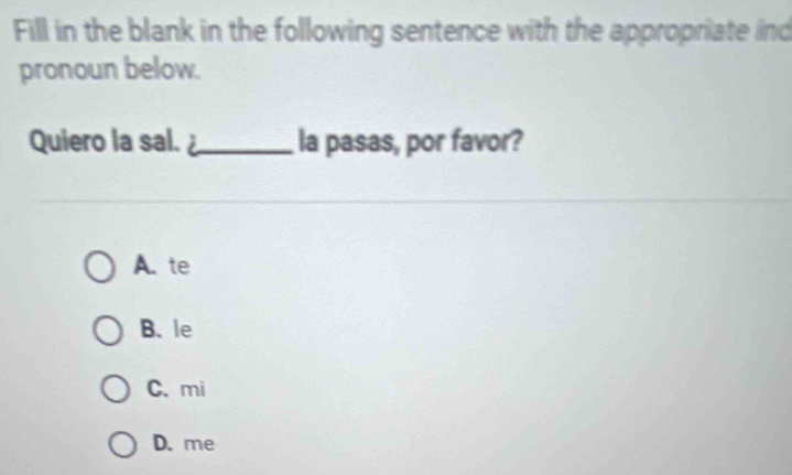 Fill in the blank in the following sentence with the appropriate ind
pronoun below.
Quiero la sal. _la pasas, por favor?
A. te
B. le
C. mi
D. me