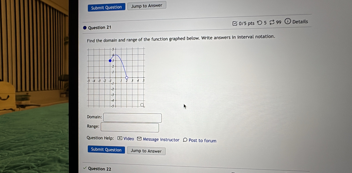 Submit Question Jump to Answer 
Question 21 [ 0/5 pts つ 5 $ 99 odot Details 
Find the domain and range of the function graphed below. Write answers in interval notation. 
Domain: □ 
Range: □ 
Question Help: - Video - Message instructor 〇 Post to forum 
Submit Question Jump to Answer 
Question 22