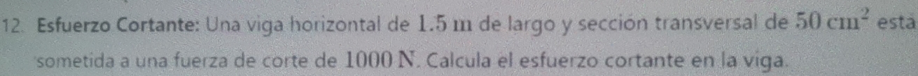 Esfuerzo Cortante: Una viga horizontal de 1.5 m de largo y sección transversal de 50cm^2 esta 
'sometida a una fuerza de corte de 1000 N. Calcula el esfuerzo cortante en la viga.