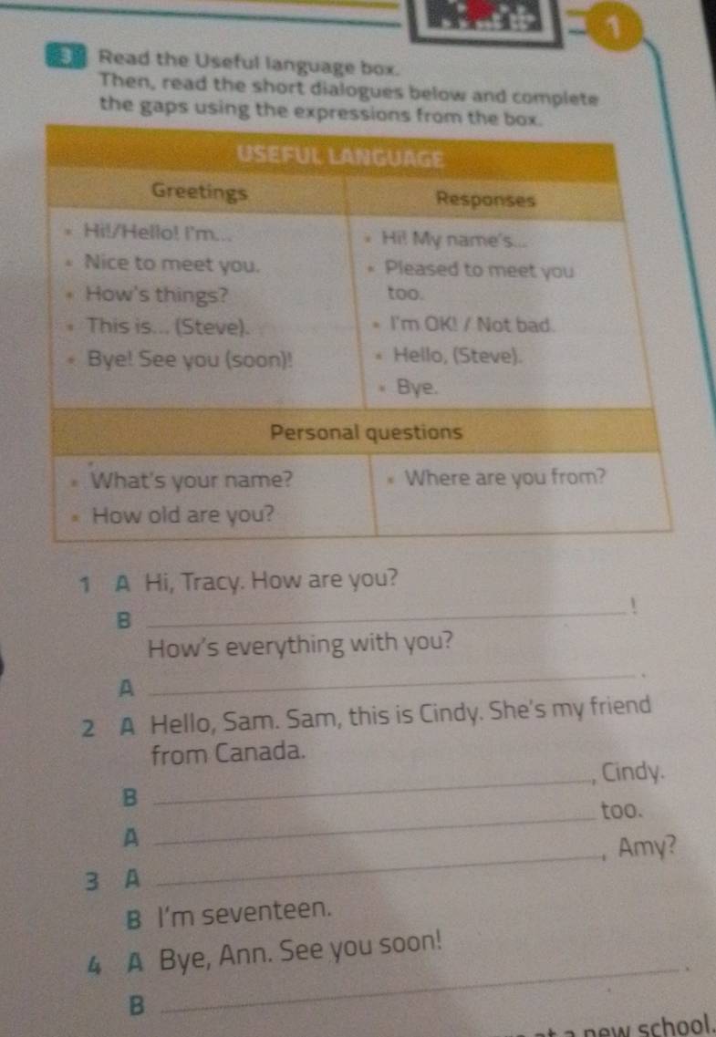 Read the Useful language box. 
Then, read the short dialogues below and complete 
the gap 
1 A Hi, Tracy. How are you? 
_! 
B 
How's everything with you? 
A 
_ 
. 
2 A Hello, Sam. Sam, this is Cindy. She's my friend 
from Canada. 
_, Cindy. 
B 
_too. 
_ 
A 
, Amy? 
3 A 
B I'm seventeen. 
4 A Bye, Ann. See you soon! 
_. 
B