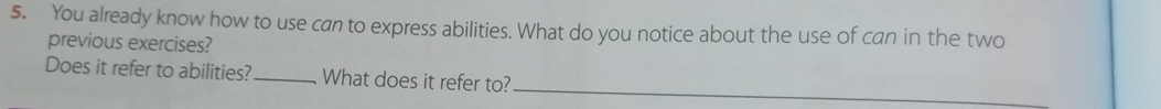 You already know how to use can to express abilities. What do you notice about the use of can in the two 
previous exercises? 
Does it refer to abilities?_ What does it refer to?_