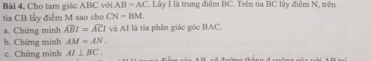 Cho tam giác ABC với AB=AC. Lây I là trung điểm BC. Trên tia BC lấy điểm N, trên 
tia CB lấy điểm M sao cho CN=BM. 
a. Chứng minh widehat ABI=widehat ACI và AI là tia phân giác góc BAC. 
b. Chứng minh AM=AN. 
c. Chứng minh AI⊥ BC.