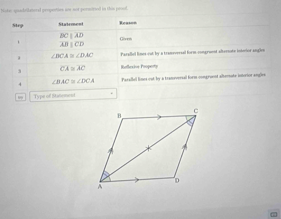 Note: quadrilateral properties are not permitted in this proof. 
Step Statement Reason
overline BCparallel overline AD Given 
1 overline ABparallel overline CD
2 ∠ BCA≌ ∠ DAC Parallel lines cut by a transversal form congruent alternate interior angles 
3 overline CA≌ overline AC Reflexive Property 
4 ∠ BAC≌ ∠ DCA Parallel lines cut by a transversal form congruent alternate interior angles 
try Type of Statement