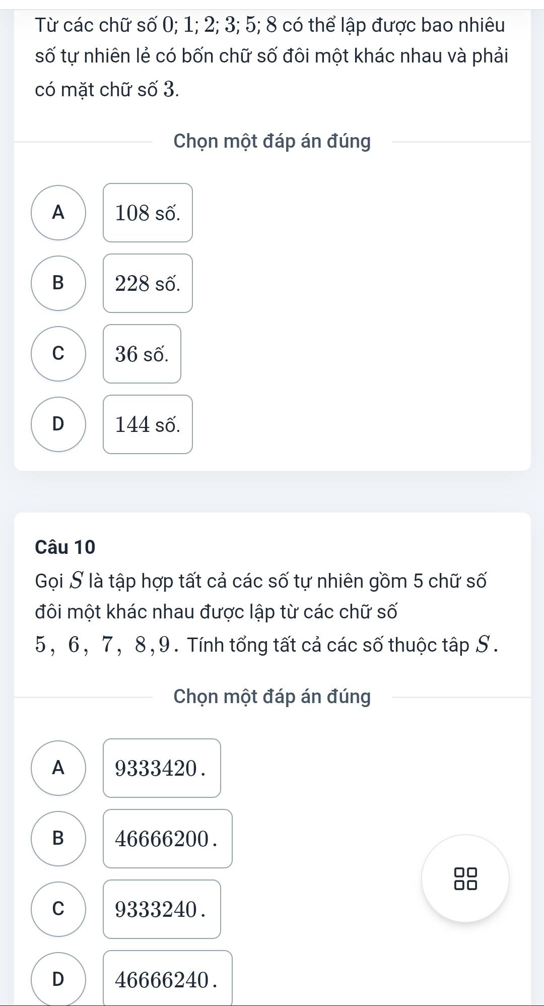 Từ các chữ số 0; 1; 2; 3; 5; 8 có thể lập được bao nhiêu
số tự nhiên lẻ có bốn chữ số đôi một khác nhau và phải
có mặt chữ số 3.
Chọn một đáp án đúng
A 108 số.
B 228 số.
C 36 số.
D 144 số.
Câu 10
Gọi S là tập hợp tất cả các số tự nhiên gồm 5 chữ số
đôi một khác nhau được lập từ các chữ số
5, 6, 7, 8, 9. Tính tổng tất cả các số thuộc tập S.
Chọn một đáp án đúng
A 9333420.
B 46666200.
C 9333240.
D 46666240.