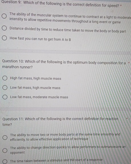 Which of the following is the correct definition for speed? *
The ability of the muscular system to continue to contract at a light to moderate
intensity to allow repetitive movements throughout a long event or game
Distance divided by time to reduce time taken to move the body or body part
How fast you can run to get from A to B
Question 10: Which of the following is the optimum body composition for a *
marathon runner?
High fat mass, high muscle mass
Low fat mass, high muscle mass
Low fat mass, moderate muscle mass
Question 11: Which of the following is the correct definition for reaction
time?
The ability to move two or more body parts at the same time smoothly and
efficiently, to allow effective application of technique
The ability to change direction quickly to allow performers to outmanoeuvre an
opponent
The time taken between a stimulus and the start of a response