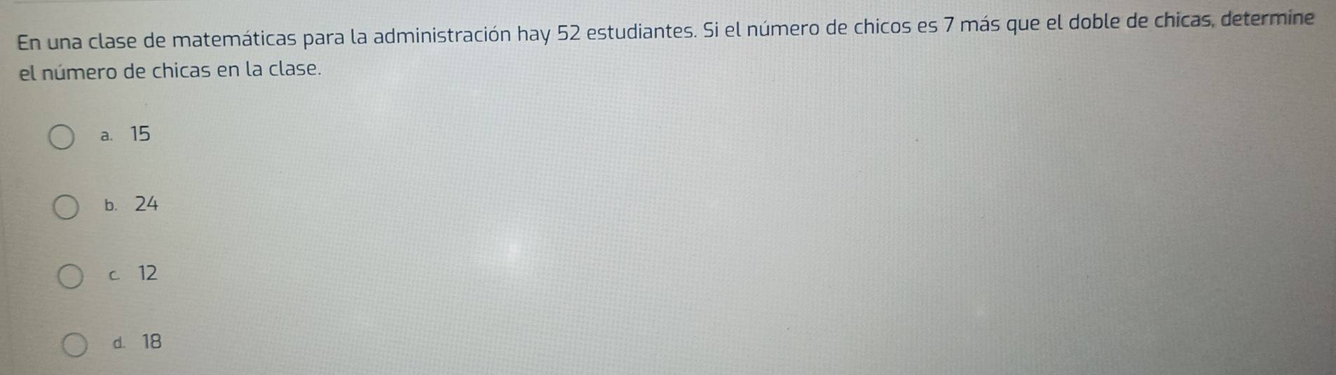 En una clase de matemáticas para la administración hay 52 estudiantes. Si el número de chicos es 7 más que el doble de chicas, determine
el número de chicas en la clase.
a. 15
b. 24
c 12
d. 18