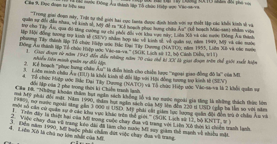 Tệp ước Bắc Đại Tây Dương NATO nhâm đối phó với
Câu 9. Đọc đoạn tư liệu sau
* Và các nước Đông Âu thành lập Tổ chức Hiệp ược Vác-sa-va.
“Trong giai đoạn này, Trật tự thế giới hai cực Ianta được định hình với sự thiết lập các khối kinh tế và
quân sự đối đầu nhau, về kinh tế, Mỹ đề ra "Kế hoạch phục hưng châu Âu" (kế hoạch Mác-san) nhằm viện
trợ cho Tây Âu, qua đó tăng cường sự chi phối đổi với khu vực này; Liên Xô và các nước Đông Âu thành
lập Hội đồng tương trợ kinh tế (SEV) nhăm hợp tác về kinh tế. về quân sự, năm 1949, Mỹ và các nước
phương Tây thành lập Tổ chức Hiệp ước Bắc Đại Tây Dương (NATO); năm 1955, Liên Xô và các nước
Đông Âu thành lập Tổ chức Hiệp ước Vác-sa-va.” (SGK Lịch sử 12, bộ Cánh Diều, tr11)
1. Giai đoạn từ năm 1945 đến đầu những năm 70 của thể ki XX là giai đoạn trên thế giới xuất hiện
nhiều liên minh quân sự đối lập.
2. Kế hoạch “phục hưng châu Âu” là điển hình cho chiến lược “ngoại giao đồng đô la” của Mĩ.
3. Liên minh châu Âu (EU) là khối kinh tế đối lập với Hội đồng tương trợ kinh tê (SEV)
4. Tổ chức Hiệp ước Bắc Đại Tây Dương (NATO) và Tổ chức Hiệp ước Vác-sa-va là 2 khối quân sự
đối lập của 2 phe trong thời kì Chiến tranh lạnh.
Câu 10. “Những khoản thâm hụt ngân sách không lồ và nợ nước ngoài gia tăng là những thách thức lớn
mà Mỹ phải đối mặt. Năm 1990, thâm hụt ngân sách của Mỹ lên đến 220 ti USD (gấp ba lần so với năm
1980), nợ nước ngoài tăng gần 3 000 ti USD. Mỹ phải cắt giảm lực lượng quân đội đồn trú ở châu Âu và
một số cần cứ quân sự ở các khu vực khác trên thế giới.” (SGK Lịch sử 12, bộ KNTT, tr )
1. Trên đây là thiệt hại của Mĩ trong cuộc chay đua vũ trang với Liên Xô thời kì chiến tranh lạnh
2. Việc chay đua vũ trang kéo dài đã làm cho nước Mĩ suy giảm thế mạnh về nhiều mặt
3. Đến năm 1990, Mĩ buộc phải chấm dứt việc chạy đua vũ trang.
4. Liên Xô là chủ nợ lớn nhất của Mĩ.