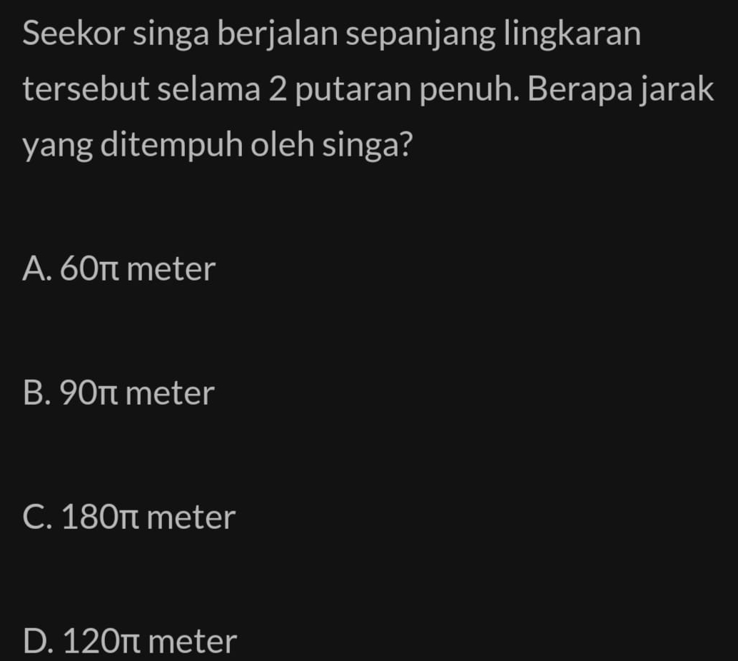 Seekor singa berjalan sepanjang lingkaran
tersebut selama 2 putaran penuh. Berapa jarak
yang ditempuh oleh singa?
A. 60π meter
B. 90π meter
C. 180π meter
D. 120π meter