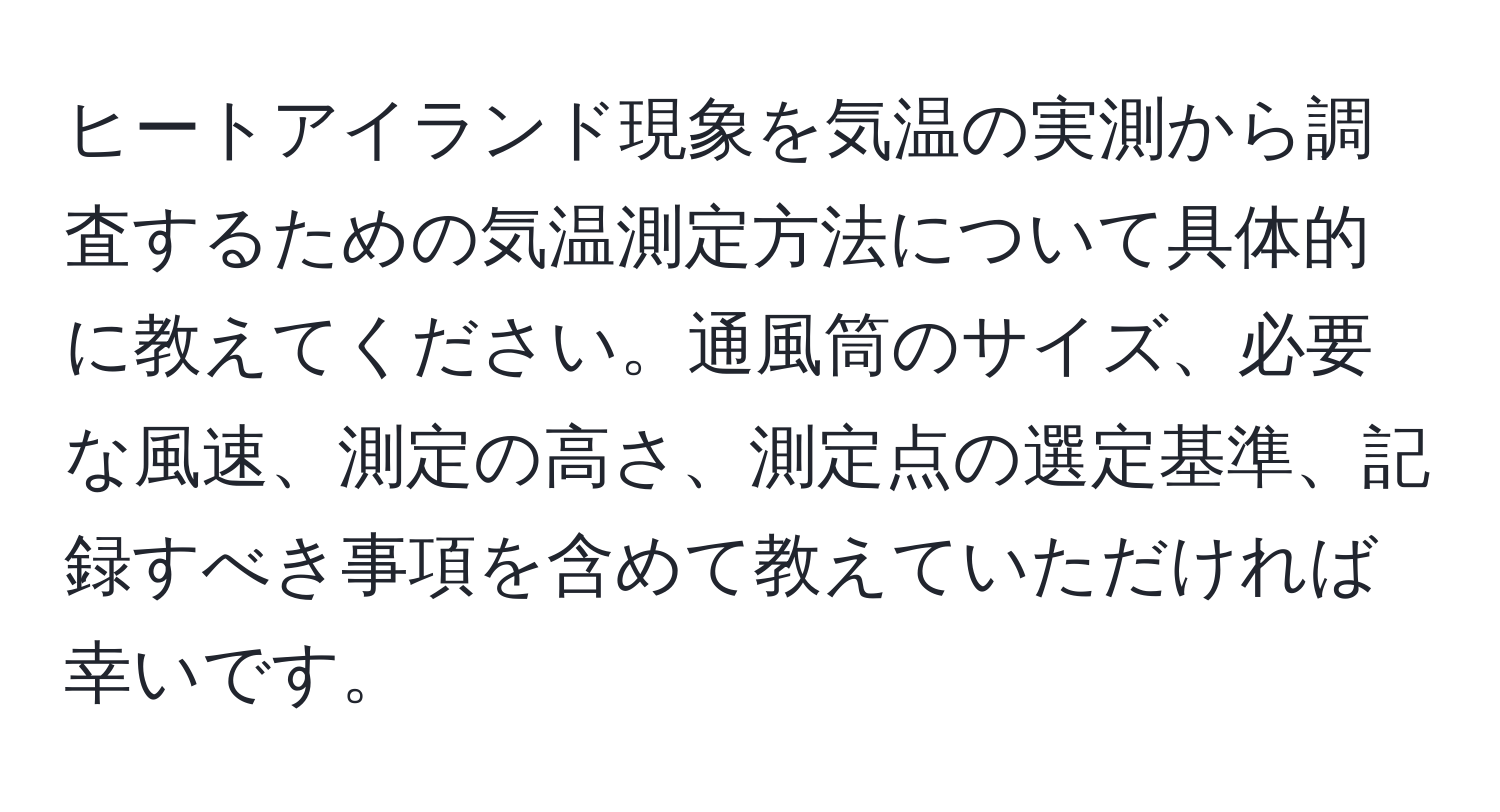 ヒートアイランド現象を気温の実測から調査するための気温測定方法について具体的に教えてください。通風筒のサイズ、必要な風速、測定の高さ、測定点の選定基準、記録すべき事項を含めて教えていただければ幸いです。