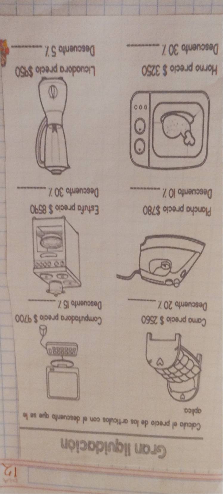 Gran liquidación 
Calcula el precio de los artículos con el descuento que se le 
aplica. 
go 
Cama precio $ 2560 Computadora precio $ 9700
Descuento 20 7._ Descuento 15 7_ 
Plancha precio $780 Estufa precio $ 8590
Descuento 10 % _ Descuento 30 7._ 
Horno precio $ 3250 Licuadora precio $950
Descuento 30 %. _Descuento 5 % _