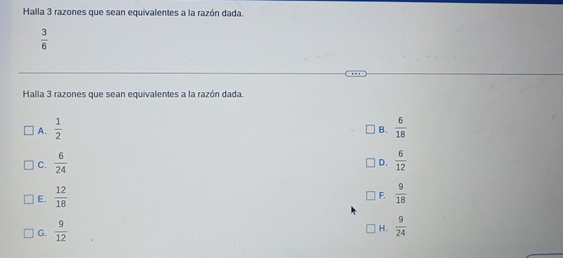 Halla 3 razones que sean equivalentes a la razón dada.
 3/6 
Halla 3 razones que sean equivalentes a la razón dada.
A.  1/2   6/18 
B.
C.  6/24   6/12 
D.
E.  12/18   9/18 
F.
G.  9/12 
H.  9/24 