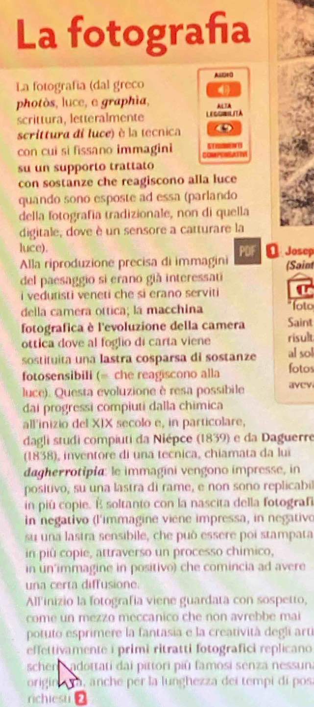 La fotografa
A40
La fotografía (dal greco

photòs, luce, e graphia,

scrittura, letteralmente LECONRLITA
scrittura di luce) è la tecnica
con cui si fissano immagini
su un supporto trattato
con sostanze che reagiscono alla luce
quando sono esposte ad essa (parlando
della fotografia tradizionale, non di quella
digitale, dove è un sensore a catturare la
luce). D Josep
Alla riproduzione precisa di immagini PDF
(Saint
del paesaggio si erano già interessati
i vedutisti veneti che si erano serviti
della camera ottica; la macchina
foto
fotografica è l'evoluzione della camera Saint
ottica dove al foglio di carta viene risult
sostituita una lastra cosparsa di sostanze al sol
fotosensibili (= che reagiscono alla
fotos
luce). Questa evoluzione è resa possibile avev
đai progressi compiuti dalla chimica
all'inizio del XIX secolo e, in particolare,
dagli studi compiuti da Niépce (1839) e da Daguerre
(1838), inventore di una tecnica, chiamata da lui
dagherrotipia: le immagíni vengono impresse, in
positivo, su una lastra di rame, e non sono replicabi
in piú copie. É soltanto con la nascita della fotografi
in negativo (l'immagine viene impressa, in negativo
su una lastra sensibile, che può essere poi stampata
in piû copie, attraverso un processo chimico,
in un’immagine in positivo) che comincia ad avere
una certa diffusione.
Allinizio la fotografía viene guardata con sospetto,
come un mezzo meccanico che non avrebbe mai
potuto esprimere la fantasia e la creatività degli arti
effettivamente i primi ritratti fotografici replicano
schen adottati dai pittori piû famosi senza nessun.
origin a ra, anche per la lunghezza dei tempi di pos.
richiesu