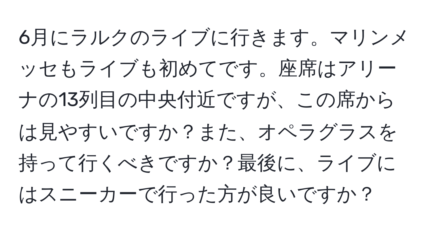 6月にラルクのライブに行きます。マリンメッセもライブも初めてです。座席はアリーナの13列目の中央付近ですが、この席からは見やすいですか？また、オペラグラスを持って行くべきですか？最後に、ライブにはスニーカーで行った方が良いですか？