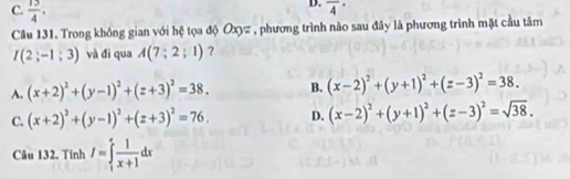 C.  13/4 .
D. overline 4^((·) 
Câu 131. Trong không gian với hệ tọa độ Oxyz , phương trình nào sau đây là phương trình mặt cầu tâm
I(2;-1;3) và đi qua A(7;2;1) ?
A. (x+2)^2)+(y-1)^2+(z+3)^2=38. B. (x-2)^2+(y+1)^2+(z-3)^2=38.
C. (x+2)^2+(y-1)^2+(z+3)^2=76. D. (x-2)^2+(y+1)^2+(z-3)^2=sqrt(38). 
Câu 132. Tính I=∈tlimits _1^(efrac 1)x+1dx