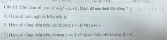 ()-,- (1;+∈fty ). D. (-1,0). 
Câu 11, Cho hàm số y=-x^3+3x^2-3x+2. Mệnh đề nào dưới đây đũng ?
A. Hàm số luôn nghịch biển trên R.
B. Hàm số đồng biến trên các khoảng (-∈fty ;1) và (1;+∈fty ). 
) Hàm số đồng biến trên khoảng (-∈fty ;1) và nghịch biển trên khoảng (1;+∈fty ).