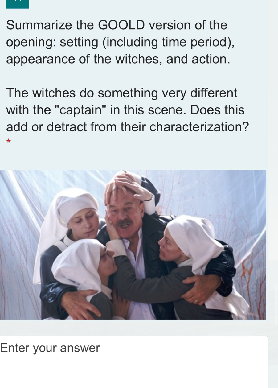 Summarize the GOOLD version of the 
opening: setting (including time period), 
appearance of the witches, and action. 
The witches do something very different 
with the "captain" in this scene. Does this 
add or detract from their characterization? 
* 
Enter your answer