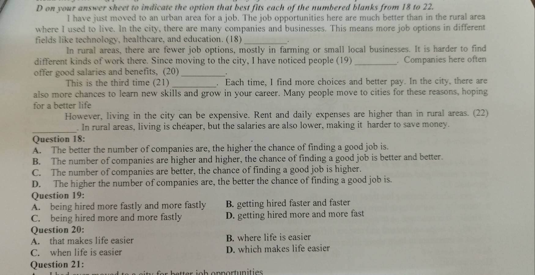 on your answer sheet to indicate the option that best fits each of the numbered blanks from 18 to 22.
I have just moved to an urban area for a job. The job opportunities here are much better than in the rural area
where I used to live. In the city, there are many companies and businesses. This means more job options in different
fields like technology, healthcare, and education. (18)_
.
In rural areas, there are fewer job options, mostly in farming or small local businesses. It is harder to find
different kinds of work there. Since moving to the city, I have noticed people (19) _. Companies here often
offer good salaries and benefits, (20)_
This is the third time (21) _. Each time, I find more choices and better pay. In the city, there are
also more chances to learn new skills and grow in your career. Many people move to cities for these reasons, hoping
for a better life
However, living in the city can be expensive. Rent and daily expenses are higher than in rural areas. (22)
_
. In rural areas, living is cheaper, but the salaries are also lower, making it harder to save money.
Question 18:
A. The better the number of companies are, the higher the chance of finding a good job is.
B. The number of companies are higher and higher, the chance of finding a good job is better and better.
C. The number of companies are better, the chance of finding a good job is higher.
D. The higher the number of companies are, the better the chance of finding a good job is.
Question 19:
A. being hired more fastly and more fastly B. getting hired faster and faster
C. being hired more and more fastly D. getting hired more and more fast
Question 20:
A. that makes life easier B. where life is easier
C. when life is easier D. which makes life easier
Question 21:
er b tter io h opportunities .