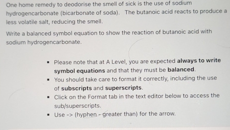 One home remedy to deodorise the smell of sick is the use of sodium 
hydrogencarbonate (bicarbonate of soda). The butanoic acid reacts to produce a 
less volatile salt, reducing the smell. 
Write a balanced symbol equation to show the reaction of butanoic acid with 
sodium hydrogencarbonate. 
Please note that at A Level, you are expected always to write 
symbol equations and that they must be balanced. 
You should take care to format it correctly, including the use 
of subscripts and superscripts. 
Click on the Format tab in the text editor below to access the 
sub/superscripts. 
Use -> (hyphen - greater than) for the arrow.