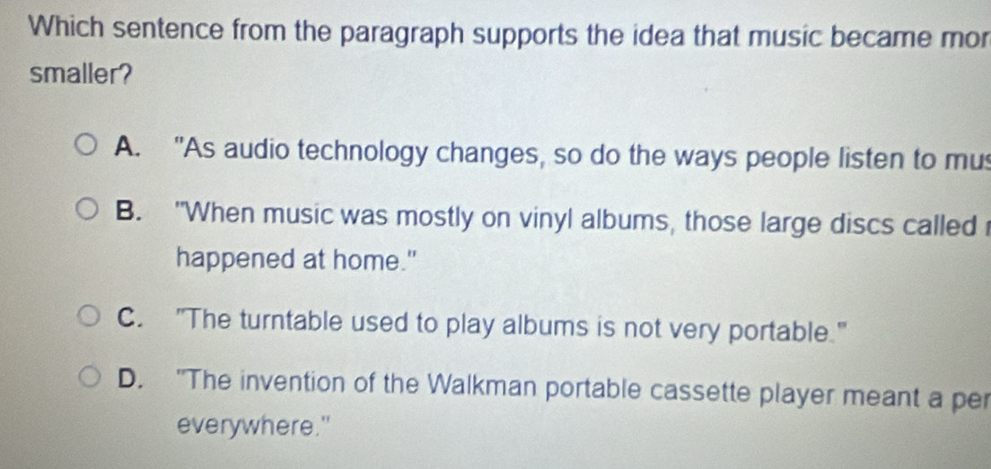 Which sentence from the paragraph supports the idea that music became mor
smaller?
A. "As audio technology changes, so do the ways people listen to mus
B. "When music was mostly on vinyl albums, those large discs called
happened at home."
C. "The turntable used to play albums is not very portable."
D. "The invention of the Walkman portable cassette player meant a per
everywhere."