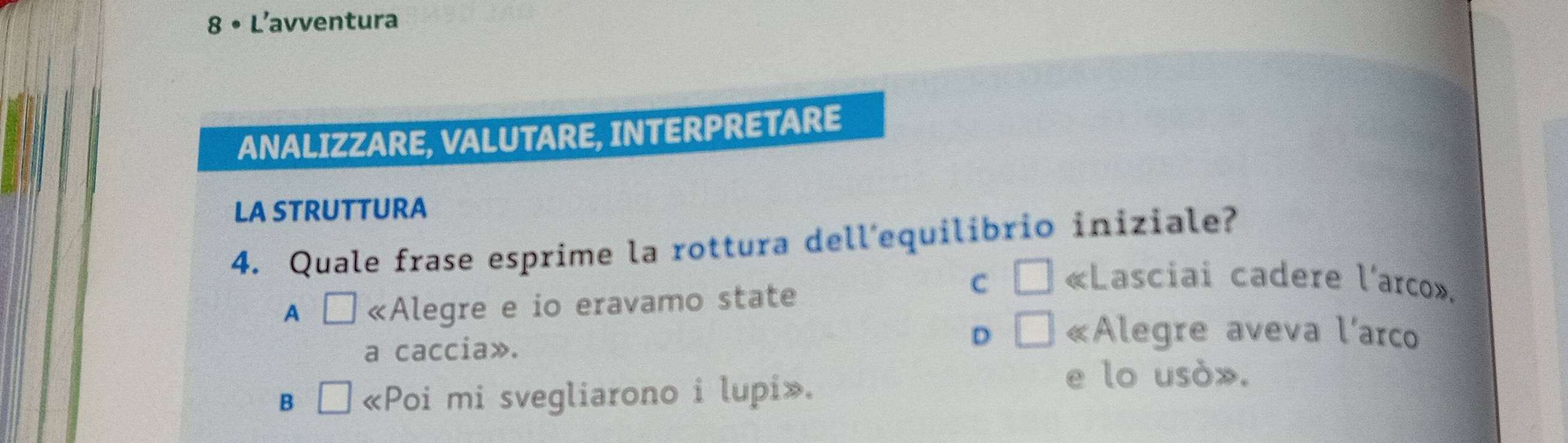 8 • L'avventura
ANALIZZARE, VALUTARE, INTERPRETARE
LA STRUTTURA
4. Quale frase esprime la rottura dell'equilibrio iniziale?
A □ «Alegre e io eravamo state
C □ «Lasciai cadere l'arco».
a caccia».
D □ «Alegre aveva l'arco
B □ «Poi mi svegliarono i lupi».
e lo usò».