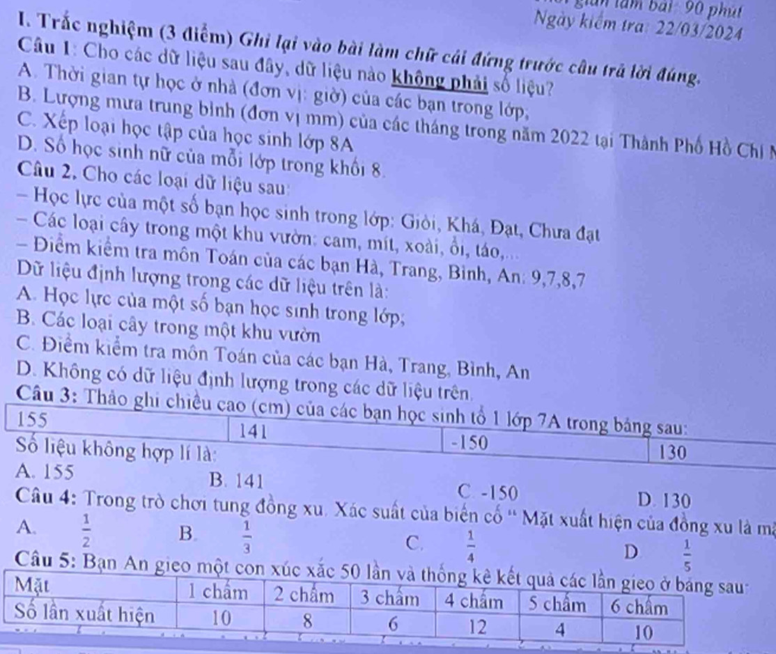 gian l am bái  90 ph út
Ngày kiểm tra: 22/03/2024
I. Trắc nghiệm (3 điểm) Ghi lại vào bài làm chữ cái đứng trước câu trả lời đúng.
Câu 1: Cho các dữ liệu sau đây, dữ liệu nào không phải số liệu?
A. Thời gian tự học ở nhà (đơn vị: giờ) của các bạn trong lớp,
B. Lượng mưa trung bình (đơn vị mm) của các tháng trong năm 2022 tại Thành Phố Hồ Chií
C. Xếp loại học tập của học sinh lớp 8A
D. Số học sinh nữ của mỗi lớp trong khổi 8.
Câu 2. Cho các loại dữ liệu sau:
- Học lực của một số bạn học sinh trong lớp: Giòi, Khá, Đạt, Chưa đạt
- Các loại cây trong một khu vườn: cam, mít, xoài, ổi, táo,...
- Điểm kiểm tra môn Toán của các bạn Hà, Trang, Bình, An: 9,7,8,7
Dữ liệu định lượng trong các dữ liệu trên là:
A. Học lực của một số bạn học sinh trong lớp;
B. Các loại cây trong một khu vườn
C. Điểm kiểm tra môn Toán của các bạn Hà, Trang, Bình, An
D. Không có dữ liệu định lượng trong các dữ liệu trên.
Câu 3: Thảo ghi chiều cao (cm) của các bạn học sinh tổ 1 lớp 7A trong bảng sau:
155
141 -150
Số liệu không hợp lí là: 130
A. 155 B. 141 C. -150 D. 130
Câu 4: Trong trò chơi tung đồng xu. Xác suất của biển cố '' Mặt xuất hiện của đồng xu là mã
A.  1/2 
B.  1/3 
C.  1/4 
D  1/5 
Câu 5: Bạn An gieo một con xúc x