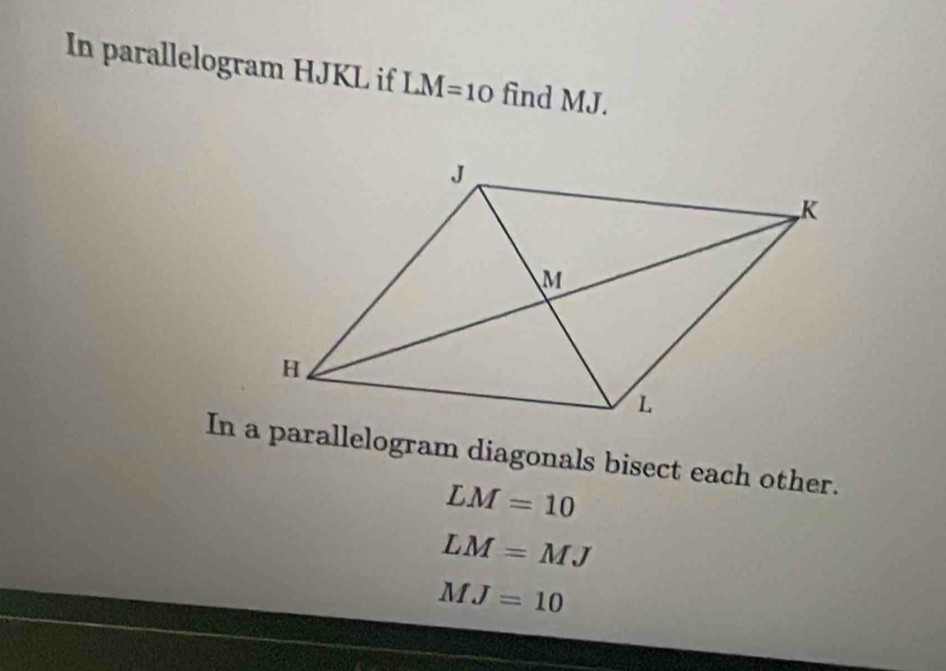 In parallelogram HJKL if LM=10 find MJ. 
In a parallelogram diagonals bisect each other.
LM=10
LM=MJ
MJ=10