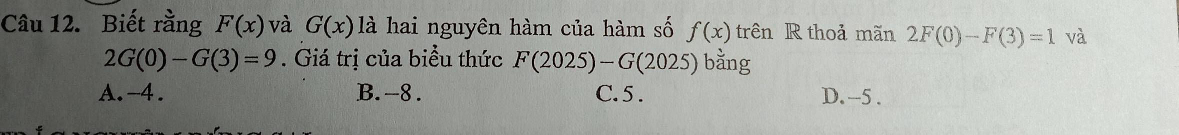 Biết rằng F(x) và G(x) là hai nguyên hàm của hàm số f(x) trên R thoả mãn 2F(0)-F(3)=1 và
2G(0)-G(3)=9. Giá trị của biểu thức F(2025)-G(2025) bằng
A. -4. B. -8. C. 5. D. -5.