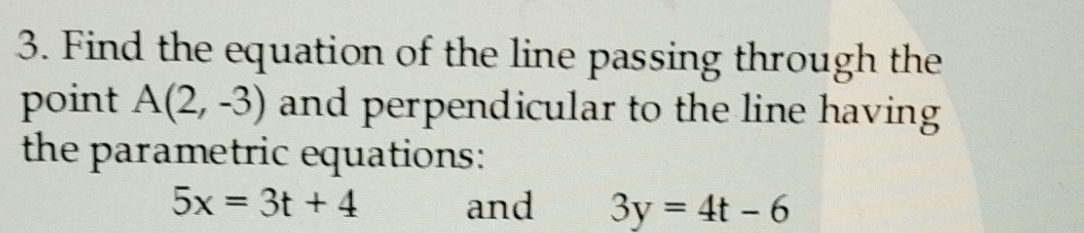 Find the equation of the line passing through the 
point A(2,-3) and perpendicular to the line having 
the parametric equations:
5x=3t+4 and 3y=4t-6