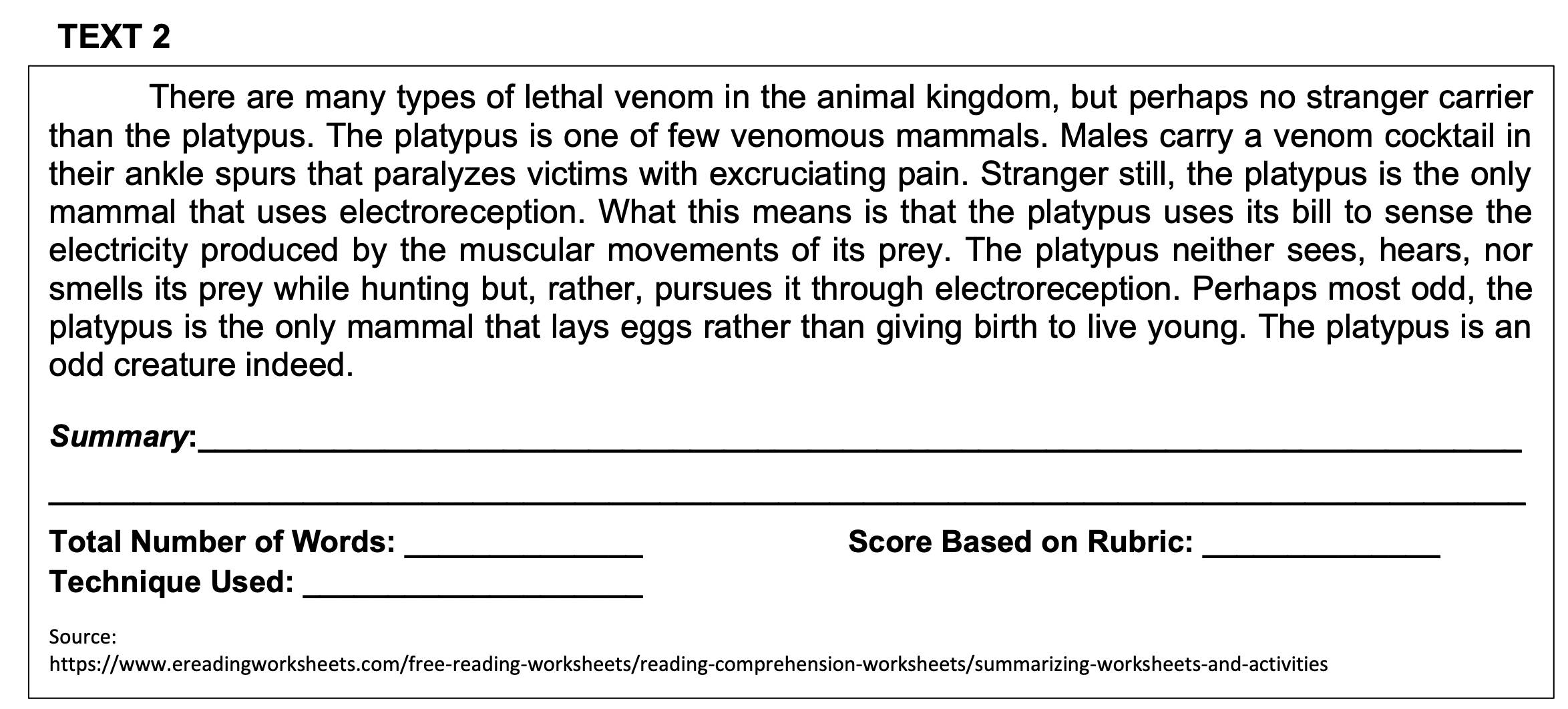 TEXT 2 
There are many types of lethal venom in the animal kingdom, but perhaps no stranger carrier 
than the platypus. The platypus is one of few venomous mammals. Males carry a venom cocktail in 
their ankle spurs that paralyzes victims with excruciating pain. Stranger still, the platypus is the only 
mammal that uses electroreception. What this means is that the platypus uses its bill to sense the 
electricity produced by the muscular movements of its prey. The platypus neither sees, hears, nor 
smells its prey while hunting but, rather, pursues it through electroreception. Perhaps most odd, the 
platypus is the only mammal that lays eggs rather than giving birth to live young. The platypus is an 
odd creature indeed. 
Summary:_ 
_ 
Total Number of Words: _Score Based on Rubric:_ 
Technique Used:_ 
Source: 
https://www.ereadingworksheets.com/free-reading-worksheets/reading-comprehension-worksheets/summarizing-worksheets-and-activities